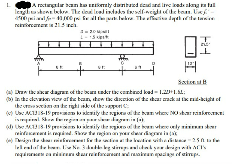 1.
A rectangular beam has uniformly distributed dead and live loads along its full
length as shown below. The dead load includes the self-weight of the beam. Use fe' =
4500 psi and fyr = 40,000 psi for all the parts below. The effective depth of the tension
reinforcement is 21.5 inch.
8 ft
D = 2.0 kips/ft
L = 1.5 kips/ft
8 ft
C
FL
6 ft
I
T
21.5"
Section at B
(a) Draw the shear diagram of the beam under the combined load = 1.2D+1.6L;
(b) In the elevation view of the beam, show the direction of the shear crack at the mid-height of
the cross section on the right side of the support C;
(c) Use ACI318-19 provisions to identify the regions of the beam where NO shear reinforcement
is required. Show the region on your shear diagram in (a);
(d) Use ACI318-19 provisions to identify the regions of the beam where only minimum shear
reinforcement is required. Show the region on your shear diagram in (a);
(e) Design the shear reinforcement for the section at the location with a distance = 2.5 ft. to the
left end of the beam. Use No. 3 double-leg stirrups and check your design with ACI's
requirements on minimum shear reinforcement and maximum spacings of stirrups.
