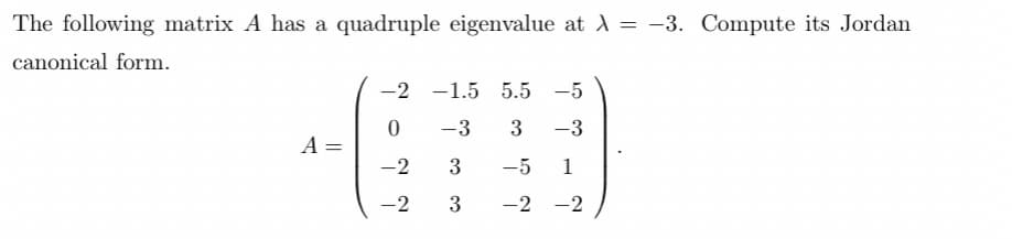 The following matrix A has a quadruple eigenvalue at λ = -3. Compute its Jordan
canonical form.
A
||
-2
0
-2
-2
-1.5 5.5 -5
-3
3 -3
3
-5 1
3 -2 -2