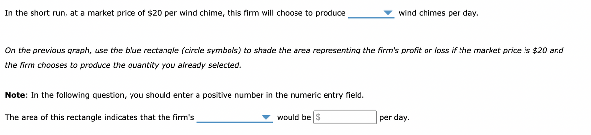 In the short run, at a market price of $20 per wind chime, this firm will choose to produce
On the previous graph, use the blue rectangle (circle symbols) to shade the area representing the firm's profit or loss if the market price is $20 and
the firm chooses to produce the quantity you already selected.
Note: In the following question, you should enter a positive number in the numeric entry field.
The area of this rectangle indicates that the firm's
wind chimes per day.
would be $
per day.