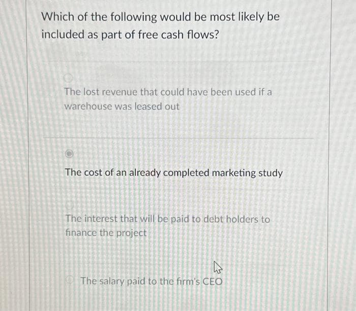 Which of the following would be most likely be
included as part of free cash flows?
The lost revenue that could have been used if a
warehouse was leased out
The cost of an already completed marketing study
The interest that will be paid to debt holders to
finance the project
The salary paid to the firm's CEO
To
UN
스용
515