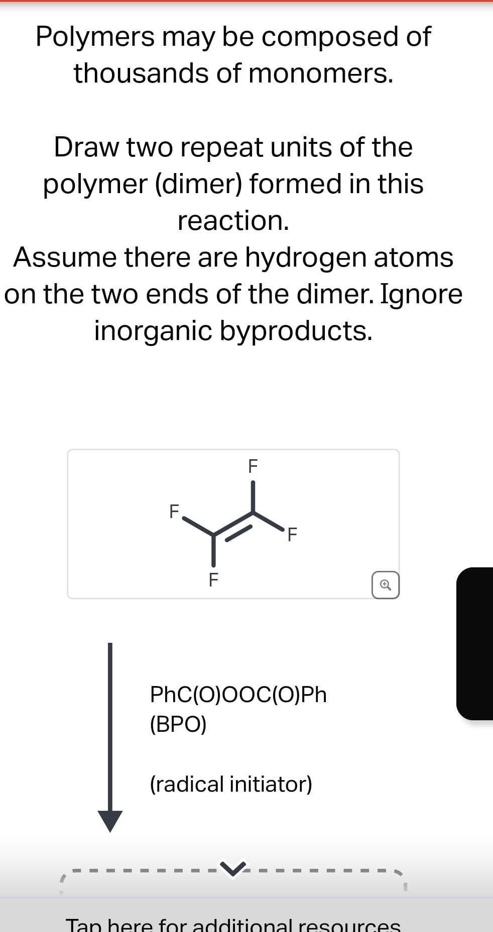Polymers may be composed of
thousands of monomers.
Draw two repeat units of the
polymer (dimer) formed in this
reaction.
Assume there are hydrogen atoms
on the two ends of the dimer. Ignore
inorganic byproducts.
F
LL
LL
(BPO)
F
F
PhC(O)OOC(O)Ph
(radical initiator)
Ⓡ
Tap here for additional resources