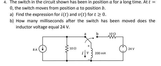 4. The switch in the circuit shown has been in position a for a long time. At t =
0, the switch moves from position a to position b.
a) Find the expression for i(t) and v(t) for t > 0.
b) How many milliseconds after the switch has been moved does the
inductor voltage equal 24 V.
8 A
1092
a
b
200 mH
1092
www
24 V