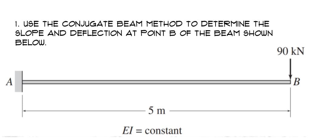 A
1. USE THE CONJUGATE BEAM METHOD TO DETERMINE THE
SLOPE AND DEFLECTION AT POINT B OF THE BEAM SHOWN
BELOW.
5 m
EI= constant
90 KN
B