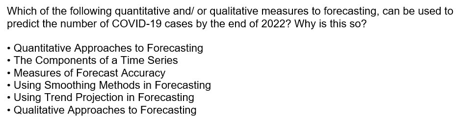 Which of the following quantitative and/ or qualitative measures to forecasting, can be used to
predict the number of COVID-19 cases by the end of 2022? Why is this so?
• Quantitative Approaches to Forecasting
• The Components of a Time Series
• Measures of Forecast Accuracy
Using Smoothing Methods in Forecasting
Using Trend Projection in Forecasting
• Qualitative Approaches to Forecasting