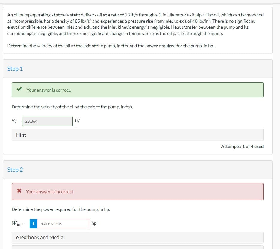 An oil pump operating at steady state delivers oil at a rate of 13 lb/s through a 1-in.-diameter exit pipe. The oil, which can be modeled
as incompressible, has a density of 85 lb/ft3 and experiences a pressure rise from inlet to exit of 40 lb/in². There is no significant
elevation difference between inlet and exit, and the inlet kinetic energy is negligible. Heat transfer between the pump and its
surroundings is negligible, and there is no significant change in temperature as the oil passes through the pump.
Determine the velocity of the oil at the exit of the pump, in ft/s, and the power required for the pump, in hp.
Step 1
Your answer is correct.
Determine the velocity of the oil at the exit of the pump, in ft/s.
V₂ = 28.064
Hint
Step 2
* Your answer is incorrect.
ft/s
Determine the power required for the pump, in hp.
Win =
1.60155105
eTextbook and Media
hp
Attempts: 1 of 4 used