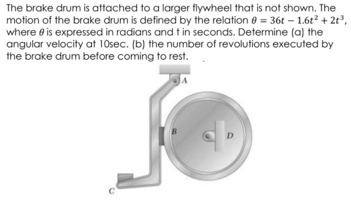 The brake drum is attached to a larger flywheel that is not shown. The
motion of the brake drum is defined by the relation e = 36t – 1.6t² + 2t³3,
where 0 is expressed in radians and t in seconds. Determine (a) the
angular velocity at 10sec. (b) the number of revolutions executed by
the brake drum before coming to rest.
A
D
C
