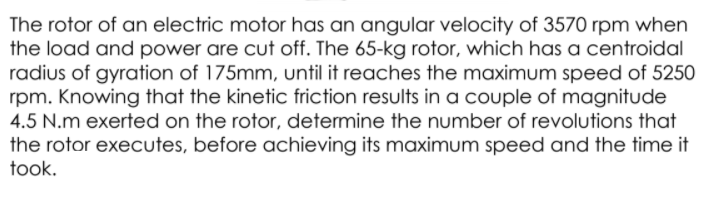 The rotor of an electric motor has an angular velocity of 3570 rpm when
the load and power are cut off. The 65-kg rotor, which has a centroidal
radius of gyration of 175mm, until it reaches the maximum speed of 5250
rpm. Knowing that the kinetic friction results in a couple of magnitude
4.5 N.m exerted on the rotor, determine the number of revolutions that
the rotor executes, before achieving its maximum speed and the time it
took.
