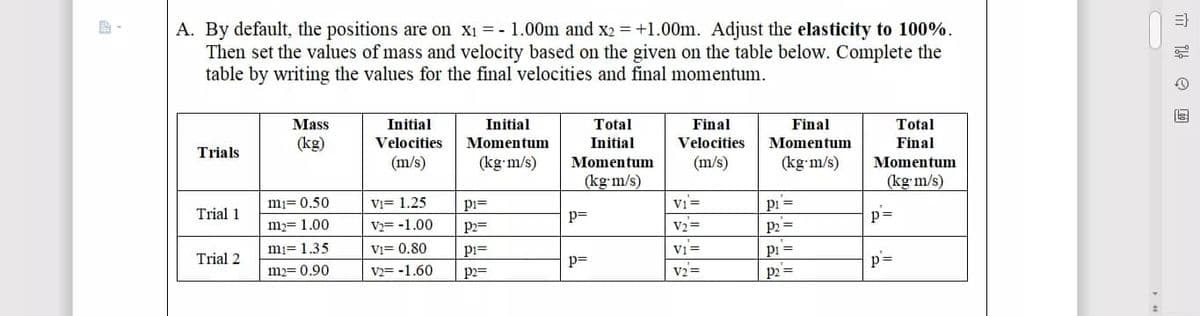 A. By default, the positions are on x1 = - 1.00m and x2 = +1.00m. Adjust the elasticity to 100%.
Then set the values of mass and velocity based on the given on the table below. Complete the
table by writing the values for the final velocities and final momentum.
Final
Velocities
Mass
Initial
Initial
Total
Final
Total
(kg)
Velocities
Momentum
Initial
Momentum
Final
Trials
(m/s)
(kg-m/s)
Momentum
(m/s)
(kg m/s)
Momentum
(kg m/s)
(kg m/s)
mi= 0.50
Vi= 1.25
pi=
Vi =
pi =
Trial 1
p=
p=
m= 1.00
V2= -1.00
p2=
V2 =
P2 =
Vi =
vz=
pi =
p2 =
mi= 1.35
Vi= 0.80
pi=
Trial 2
p=
p=
m2= 0.90
V2= -1.60
p2=

