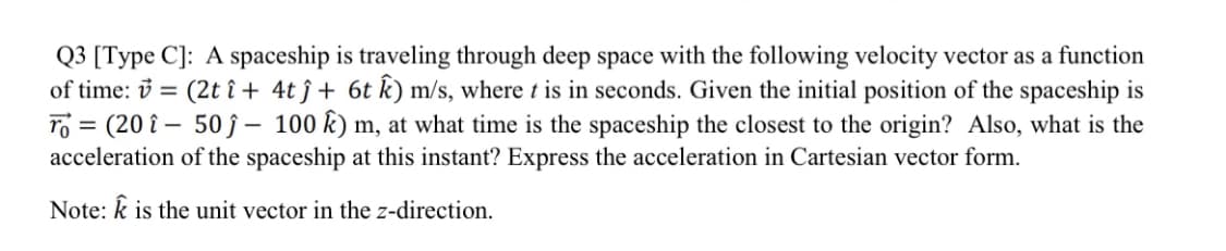 Q3 [Type C]: A spaceship is traveling through deep space with the following velocity vector as a function
of time: = (2t î+ 4tĵ+ 6t k) m/s, where t is in seconds. Given the initial position of the spaceship is
To = (20 - 50 - 100 k) m, at what time is the spaceship the closest to the origin? Also, what is the
acceleration of the spaceship at this instant? Express the acceleration in Cartesian vector form.
Note: k is the unit vector in the z-direction.