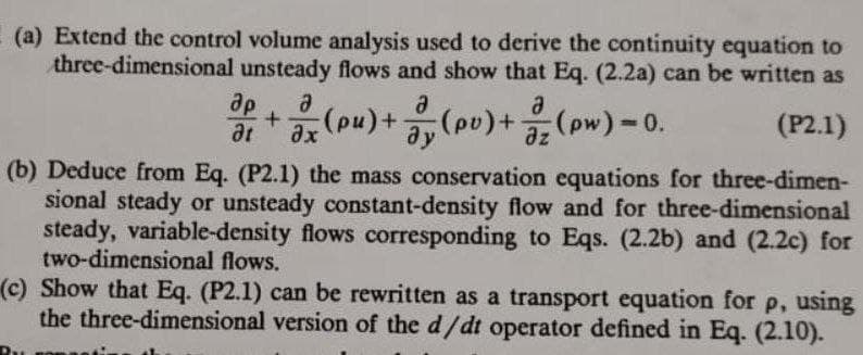 (a) Extend the control volume analysis used to derive the continuity equation to
three-dimensional unsteady flows and show that Eq. (2.2a) can be written as
(P2.1)
ap + (pu) + (pv) + (pw) = 0.
at
(b) Deduce from Eq. (P2.1) the mass conservation equations for three-dimen-
sional steady or unsteady constant-density flow and for three-dimensional
steady, variable-density flows corresponding to Eqs. (2.2b) and (2.2c) for
two-dimensional flows.
(c) Show that Eq. (P2.1) can be rewritten as a transport equation for p, using
the three-dimensional version of the d/dt operator defined in Eq. (2.10).