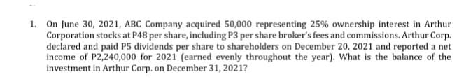 1. On June 30, 2021, ABC Company acquired 50,000 representing 25% ownership interest in Arthur
Corporation stocks at P48 per share, including P3 per share broker's fees and commissions. Arthur Corp.
declared and paid P5 dividends per share to shareholders on December 20, 2021 and reported a net
income of P2,240,000 for 2021 (earned evenly throughout the year). What is the balance of the
investment in Arthur Corp. on December 31, 2021?
