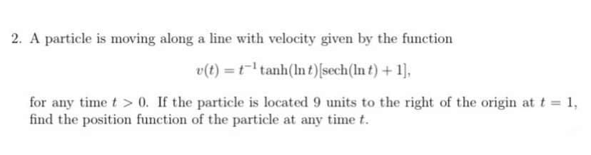 2. A particle is moving along a line with velocity given by the function
v(t) = t tanh(lnt)[sech(In t) + 1],
for any time t > 0. If the particle is located 9 units to the right of the origin at t = 1,
find the position function of the particle at any time t.
