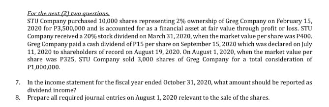 For the next (2) two questions:
STU Company purchased 10,000 shares representing 2% ownership of Greg Company on February 15,
2020 for P3,500,000 and is accounted for as a financial asset at fair value through profit or loss. STU
Company received a 20% stock dividend on March 31, 2020, when the market value per share was P400.
Greg Company paid a cash dividend of P15 per share on September 15, 2020 which was declared on July
11, 2020 to shareholders of record on August 19, 2020. On August 1, 2020, when the market value per
share was P325, STU Company sold 3,000 shares of Greg Company for a total consideration of
P1,000,000.
7. In the income statement for the fiscal year ended October 31, 2020, what amount should be reported as
dividend income?
8. Prepare all required journal entries on August 1, 2020 relevant to the sale of the shares.
