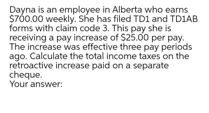 Dayna is an employee in Alberta who earns
$700.00 weekly. She has filed TD1 and TD1AB
forms with claim code 3. This pay she is
receiving a pay increase of $25.00 per pay.
The increase was effective three pay periods
ago. Calculate the total income taxes on the
retroactive increase paid on a separate
cheque.
Your answer:
