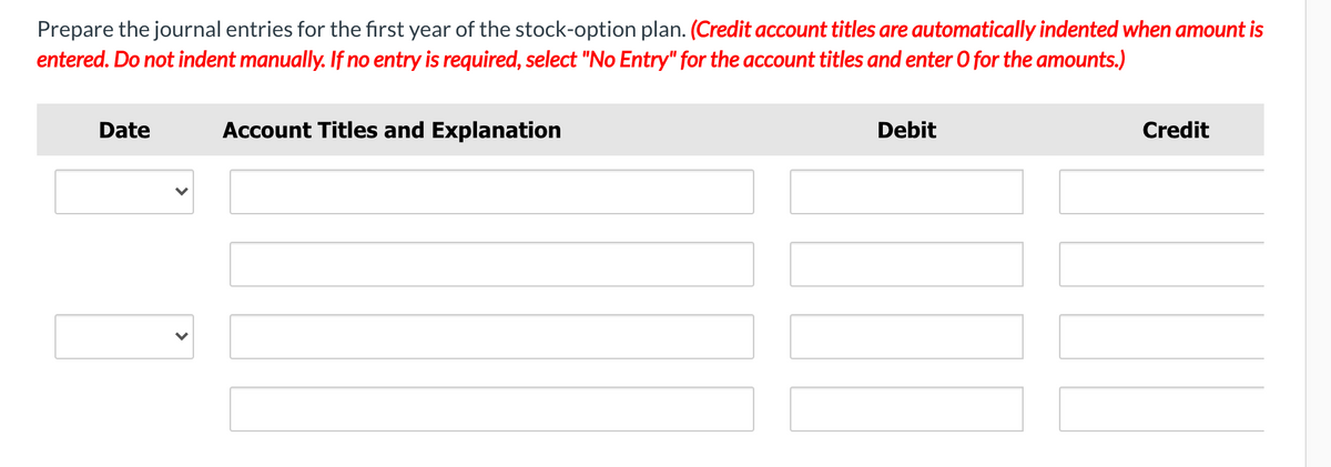 Prepare the journal entries for the first year of the stock-option plan. (Credit account titles are automatically indented when amount is
entered. Do not indent manually. If no entry is required, select "No Entry" for the account titles and enter 0 for the amounts.)
Date
Account Titles and Explanation
Debit
Credit
>
