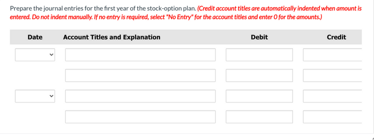 Prepare the journal entries for the first year of the stock-option plan. (Credit account titles are automatically indented when amount is
entered. Do not indent manually. If no entry is required, select "No Entry" for the account titles and enter O for the amounts.)
Date
Account Titles and Explanation
Debit
Credit
>
