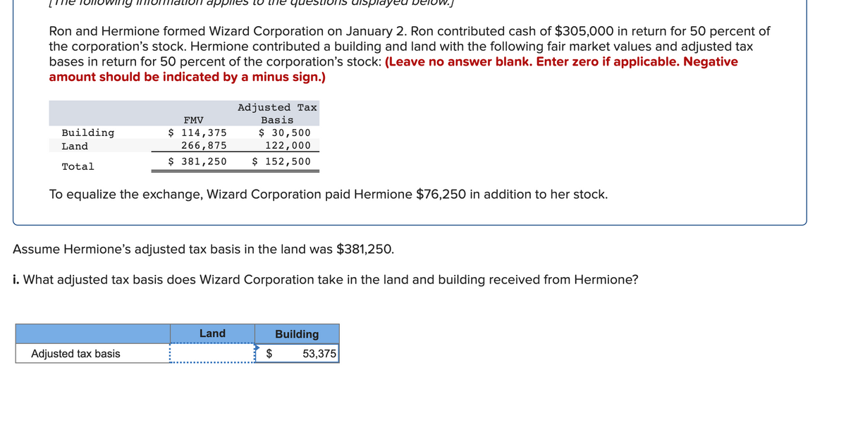 dppiies lo
questiol
displayed
Ron and Hermione formed Wizard Corporation on January 2. Ron contributed cash of $305,000 in return for 50 percent of
the corporation's stock. Hermione contributed a building and land with the following fair market values and adjusted tax
bases in return for 50 percent of the corporation's stock: (Leave no answer blank. Enter zero if applicable. Negative
amount should be indicated by a minus sign.)
Adjusted Tax
FMV
Basis
$ 114,375
266,875
$ 381,250
$ 30,500
122,000
$ 152,500
Building
Land
Total
To equalize the exchange, Wizard Corporation paid Hermione $76,250 in addition to her stock.
Assume Hermione's adjusted tax basis in the land was $381,250.
i. What adjusted tax basis does Wizard Corporation take in the land and building received from Hermione?
Land
Building
Adjusted tax basis
$
53,375

