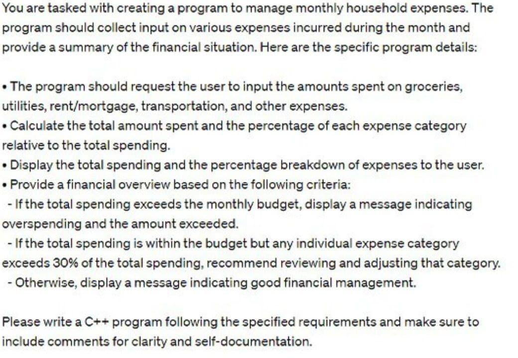 You are tasked with creating a program to manage monthly household expenses. The
program should collect input on various expenses incurred during the month and
provide a summary of the financial situation. Here are the specific program details:
• The program should request the user to input the amounts spent on groceries,
utilities, rent/mortgage, transportation, and other expenses.
• Calculate the total amount spent and the percentage of each expense category
relative to the total spending.
•Display the total spending and the percentage breakdown of expenses to the user.
• Provide a financial overview based on the following criteria:
-If the total spending exceeds the monthly budget, display a message indicating
overspending and the amount exceeded.
-If the total spending is within the budget but any individual expense category
exceeds 30% of the total spending, recommend reviewing and adjusting that category.
- Otherwise, display a message indicating good financial management.
Please write a C++ program following the specified requirements and make sure to
include comments for clarity and self-documentation.
