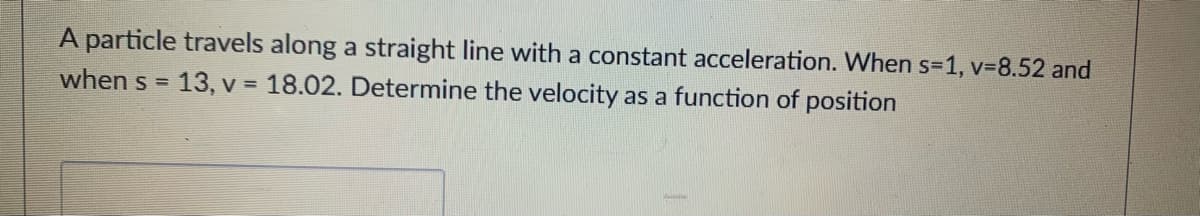 A particle travels along a straight line with a constant acceleration. When s=1, v-8.52 and
when s =
13, v = 18.02. Determine the velocity as a function of position
