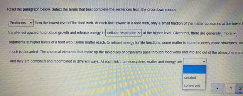 Read the paragraph below. Select the terms that best complete the sentences from the drop down menus.
Producers
v form the lowest level of the food web. At each link upward in a food web, only a small fraction of the matter consumed at the lower l
transferred upward, to produce growth and release energy in cellular respiration ♥ at the higher level. Given this, there are generally more v
organisms at higher levels of a food web. Some matter reacts to release energy for life functions, some matter is stored in newly made structures, an
much is discarded. The chemical elements that make up the molecules of organisms pass through food webs and into and out of the atmosphere and
and they are combined and recombined in different ways. At each link in an ecosystem, matter and energy are
created
conserved
1 2
