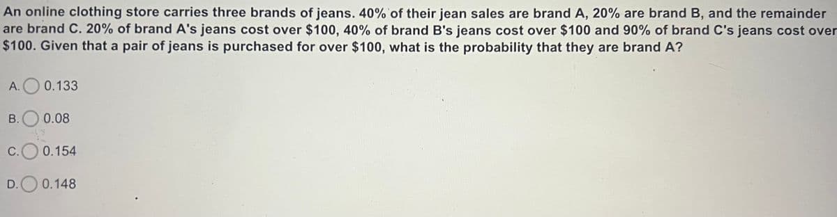 An online clothing store carries three brands of jeans. 40% of their jean sales are brand A, 20% are brand B, and the remainder
are brand C. 20% of brand A's jeans cost over $100, 40% of brand B's jeans cost over $100 and 90% of brand C's jeans cost over
$100. Given that a pair of jeans is purchased for over $100, what is the probability that they are brand A?
A. 0.133
B. 0.08
C.O 0.154
D. 0.148