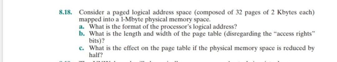8.18. Consider a paged logical address space (composed of 32 pages of 2 Kbytes each)
mapped into a 1-Mbyte physical memory space.
a. What is the format of the processor's logical address?
b. What is the length and width of the page table (disregarding the "access rights"
bits)?
c.
What is the effect on the page table if the physical memory space is reduced by
half?