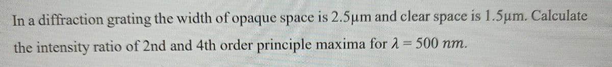 In a diffraction grating the width of opaque space is 2.5µm and clear space is 1.5um. Calculate
the intensity ratio of 2nd and 4th order principle maxima for 1=500 nm.
