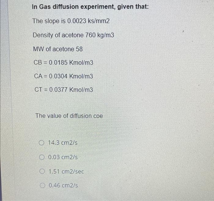 In Gas diffusion experiment, given that:
The slope is 0.0023 ks/mm2
Density of acetone 760 kg/m3
MW of acetone 58
CB = 0.0185 Kmol/m3
CA = 0.0304 Kmol/m3
CT = 0.0377 Kmol/m3
The value of diffusion coe
O 14.3 cm2/s
O 0.03 cm2/s
O 1.51 cm2/sec
0.46 cm2/s
