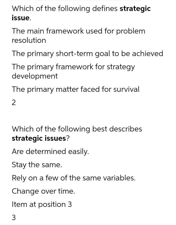 Which of the following defines strategic
issue.
The main framework used for problem
resolution
The primary short-term goal to be achieved
The primary framework for strategy
development
The primary matter faced for survival
Which of the following best describes
strategic issues?
Are determined easily.
Stay the same.
Rely on a few of the same variables.
Change over time.
Item at position 3
3
