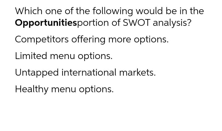 Which one of the following would be in the
Opportunitiesportion of SWOT analysis?
Competitors offering more options.
Limited menu options.
Untapped international markets.
Healthy menu options.
