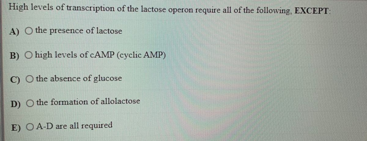 High levels of transcription of the lactose operon require all of the following, EXCEPT:
A) O the presence of lactose
B) O high levels of CAMP (cyclic AMP)
C) O the absence of glucose
D) O the formation of allolactose
E) O A-D are all required
