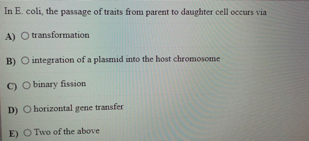 In E. coli, the passage of traits from parent to daughter cell occurs via
A)
transformation
B) O integration of a plasmid into the host chromosome
C)
binary fission
D) O horizontal gene transfer
E) O Two of the above
