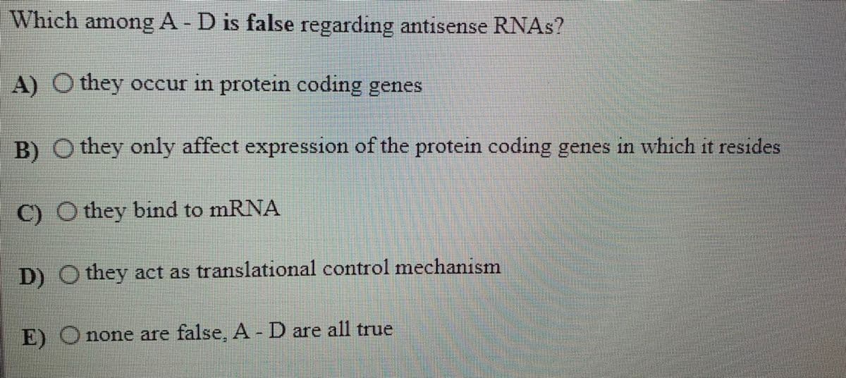 Which among A - D is false regarding antisense RNAS?
A) O they occur in protein coding genes
B) O they only affect expression of the protein coding genes in which it resides
C) O they bind to mRNA
D) O they act as translational control mechanism
E) Onone are false, A -D are all true
