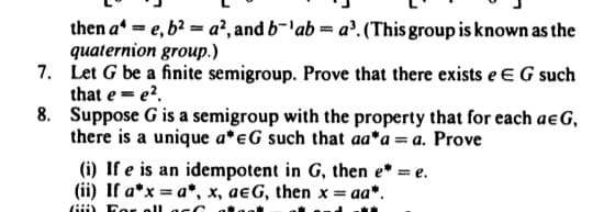 then a=e, b² = a², and b-'ab=a³. (This group is known as the
quaternion group.)
7.
Let G be a finite semigroup. Prove that there exists e E G such
that e = e².
8.
Suppose G is a semigroup with the property that for each ae G,
there is a unique a* eG such that aa*a = a. Prove
(i) If e is an idempotent in G, then e* = e.
(ii) If a*x = a*, x, aeG, then x = aa*.
Gi For all acc
