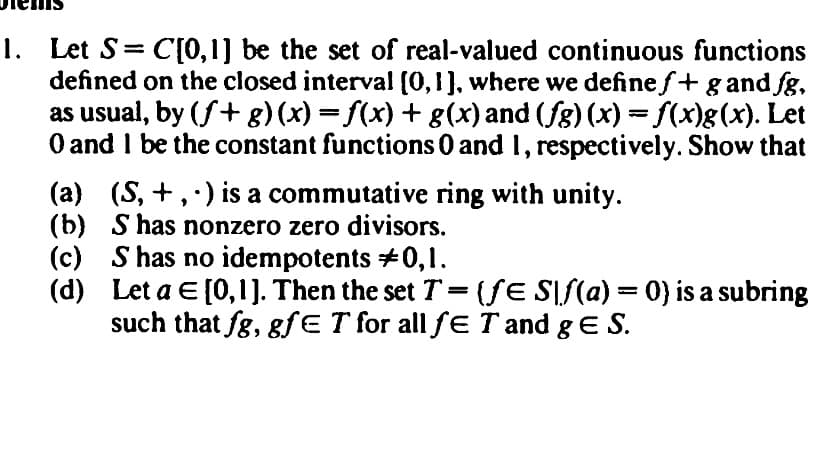 1. Let S = C[0,1] be the set of real-valued continuous functions
defined on the closed interval [0,1], where we define f+ g and fg,
as usual, by (ƒ+ g)(x) = f(x) + g(x) and (fg) (x) = f(x)g(x). Let
0 and I be the constant functions 0 and 1, respectively. Show that
(a) (S, +,) is a commutative ring with unity.
(b)
S has nonzero zero divisors.
(c) S has no idempotents #0,1.
(d)
Let a = [0,1]. Then the set T = {ƒE S\ſ(a) = 0) is a subring
such that fg, gfE T for all ƒE T and g E S.