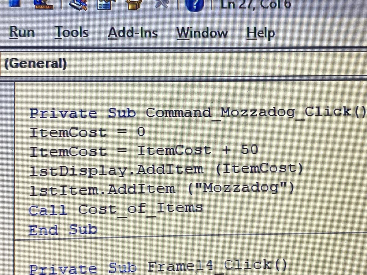Ln 27, Col 6
Run Tools Add-Ins Window Help
(General)
Private Sub Command Mozzadog Click()
ItemCost = 0
ItemCost = ItemCost + 50
1stDisplay.AddItem (ItemCost)
1stItem. AddItem ("Mozzadog")
Call Cost_of_Items
End Sub
Private Sub Frame14 Click()