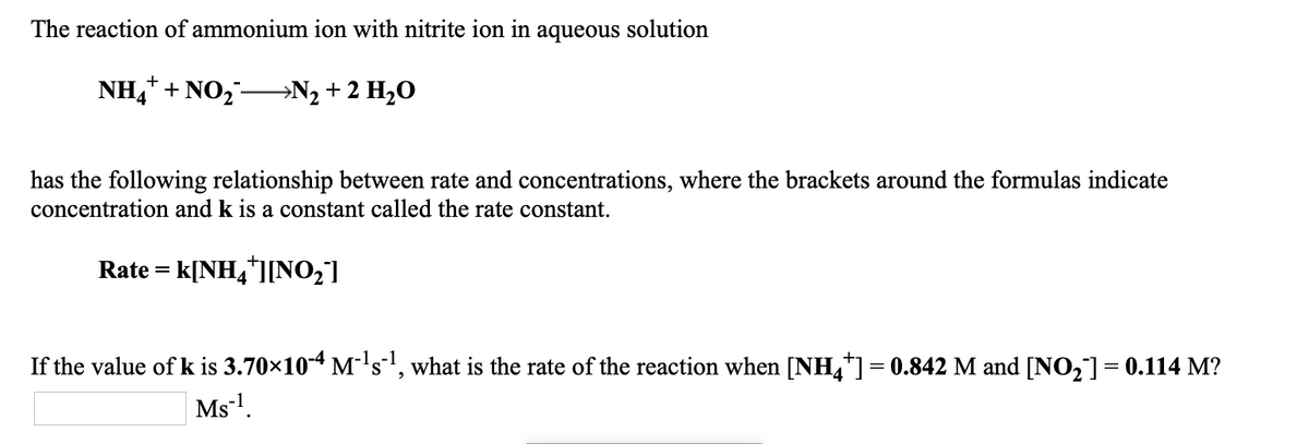 The reaction of ammonium ion with nitrite ion in aqueous solution
NH,* + NO,→N2 + 2 H2O
has the following relationship between rate and concentrations, where the brackets around the formulas indicate
concentration and k is a constant called the rate constant.
Rate = k[NH,*][NO2]
If the value of k is 3.70×104 M-'s, what is the rate of the reaction when [NH,]= 0.842 M and [NO,]= 0.114 M?
Ms1.
