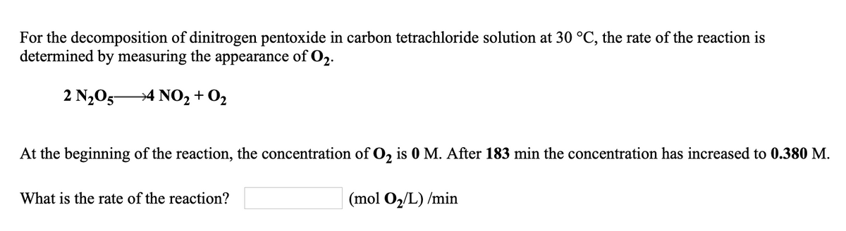 For the decomposition of dinitrogen pentoxide in carbon tetrachloride solution at 30 °C, the rate of the reaction is
determined by measuring the appearance of O2.
2 N205-
→4 NO, + 02
At the beginning of the reaction, the concentration of O, is 0 M. After 183 min the concentration has increased to 0.380 M.
What is the rate of the reaction?
| (mol O2/L) /min
