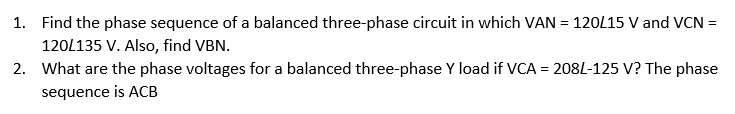 1. Find the phase sequence of a balanced three-phase circuit in which VAN = 120L15 V and VCN =
120L135 V. Also, find VBN.
2. What are the phase voltages for a balanced three-phase Y load if VCA = 208L-125 V? The phase
sequence is ACB