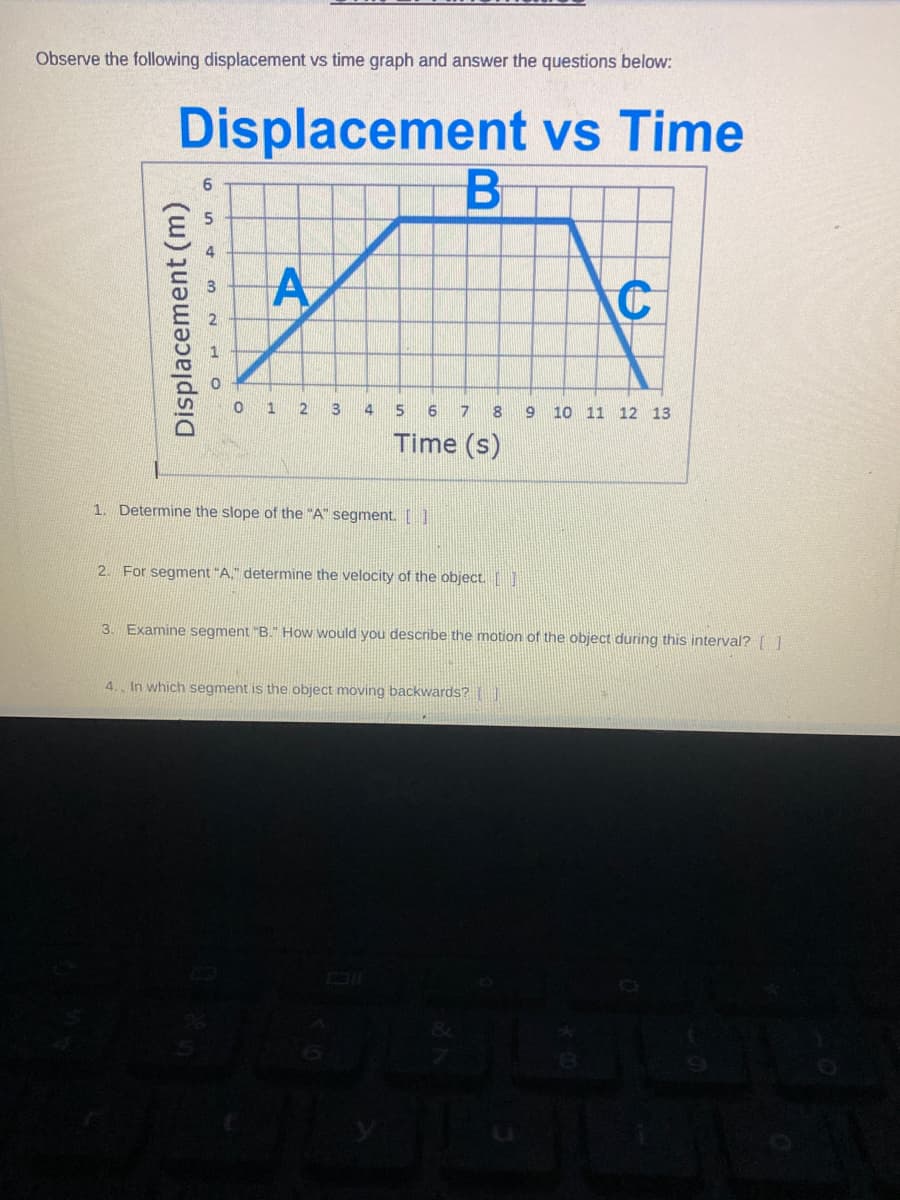 Observe the following displacement vs time graph and answer the questions below:
Displacement vs Time
B
A
A
3
Displacement (m)
0 1 2
4
5
6 7 8 9 10 11 12 13
Time (s)
1. Determine the slope of the "A" segment. [ ]
2. For segment "A." determine the velocity of the object. []
C
3. Examine segment "B." How would you describe the motion of the object during this interval? [ ]
4. In which segment is the object moving backwards?