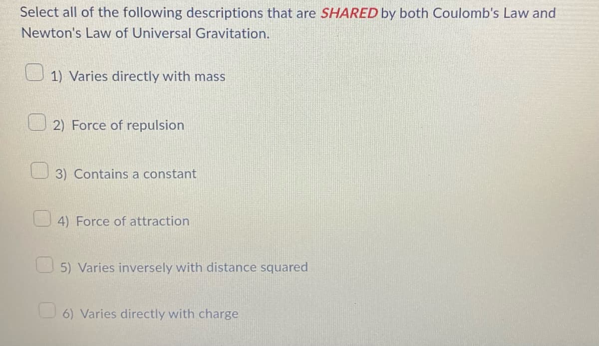 Select all of the following descriptions that are SHARED by both Coulomb's Law and
Newton's Law of Universal Gravitation.
1) Varies directly with mass
2) Force of repulsion
3) Contains a constant
4) Force of attraction
5) Varies inversely with distance squared
6) Varies directly with charge