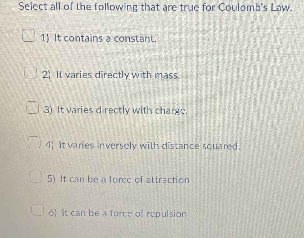 Select all of the following that are true for Coulomb's Law.
1) It contains a constant.
2) It varies directly with mass.
3) It varies directly with charge.
4) It varies inversely with distance squared.
5) It can be a force of attraction
6) It can be a force of repulsion