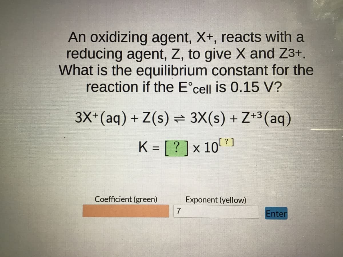 An oxidizing agent, X+, reacts with a
reducing agent, Z, to give X and Z3+.
What is the equilibrium constant for the
reaction if the Eᵒcell is 0.15 V?
3X+ (aq) + Z(s) = 3X(s) +Z+³(aq)
K = [? ] × 10[?]
Coefficient (green)
7
Exponent (yellow)
Enter