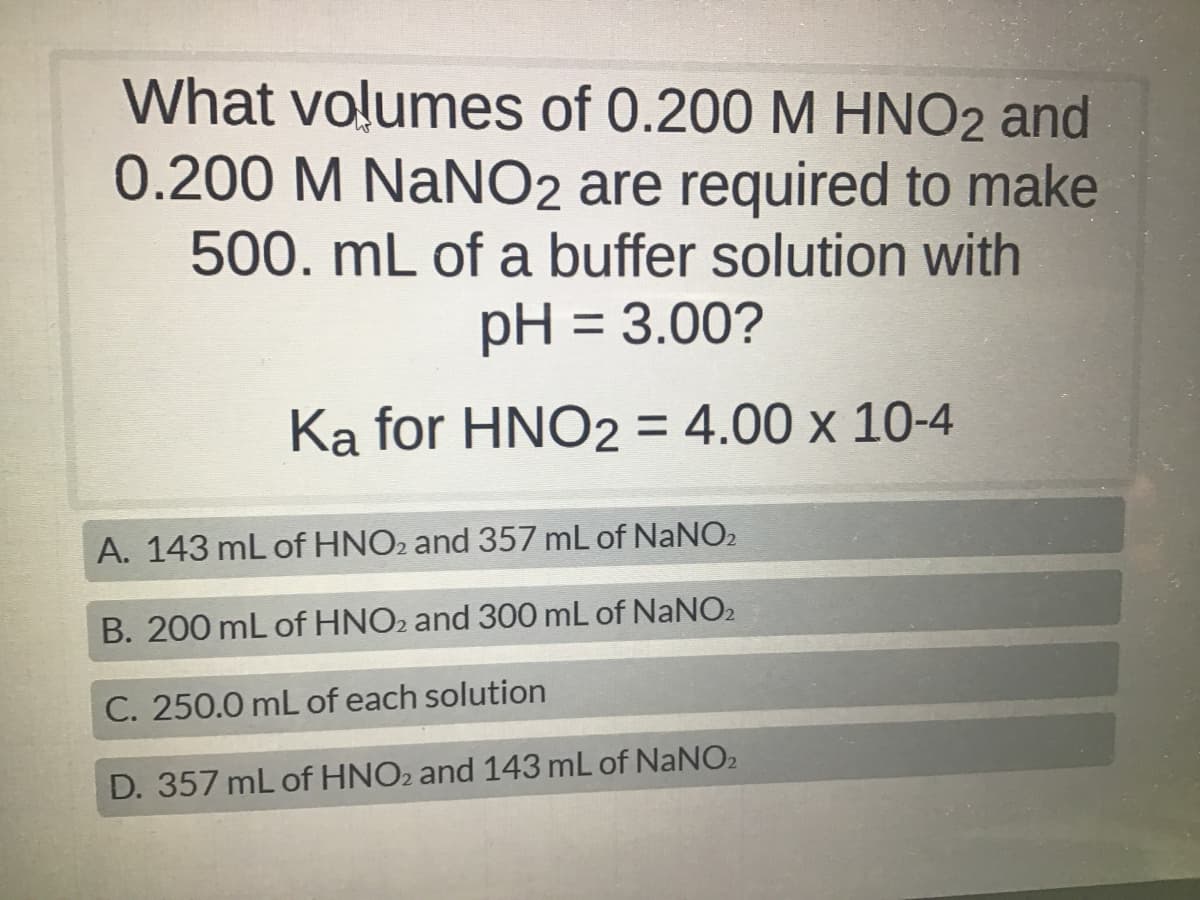 What volumes of 0.200 M HNO2 and
0.200 M NaNO2 are required to make
500. mL of a buffer solution with
pH = 3.00?
Ka for HNO2 = 4.00 x 10-4
A. 143 mL of HNO2 and 357 mL of NaNO₂
B. 200 mL of HNO2 and 300 mL of NaNO2
C. 250.0 mL of each solution
D. 357 mL of HNO2 and 143 mL of NaNO2