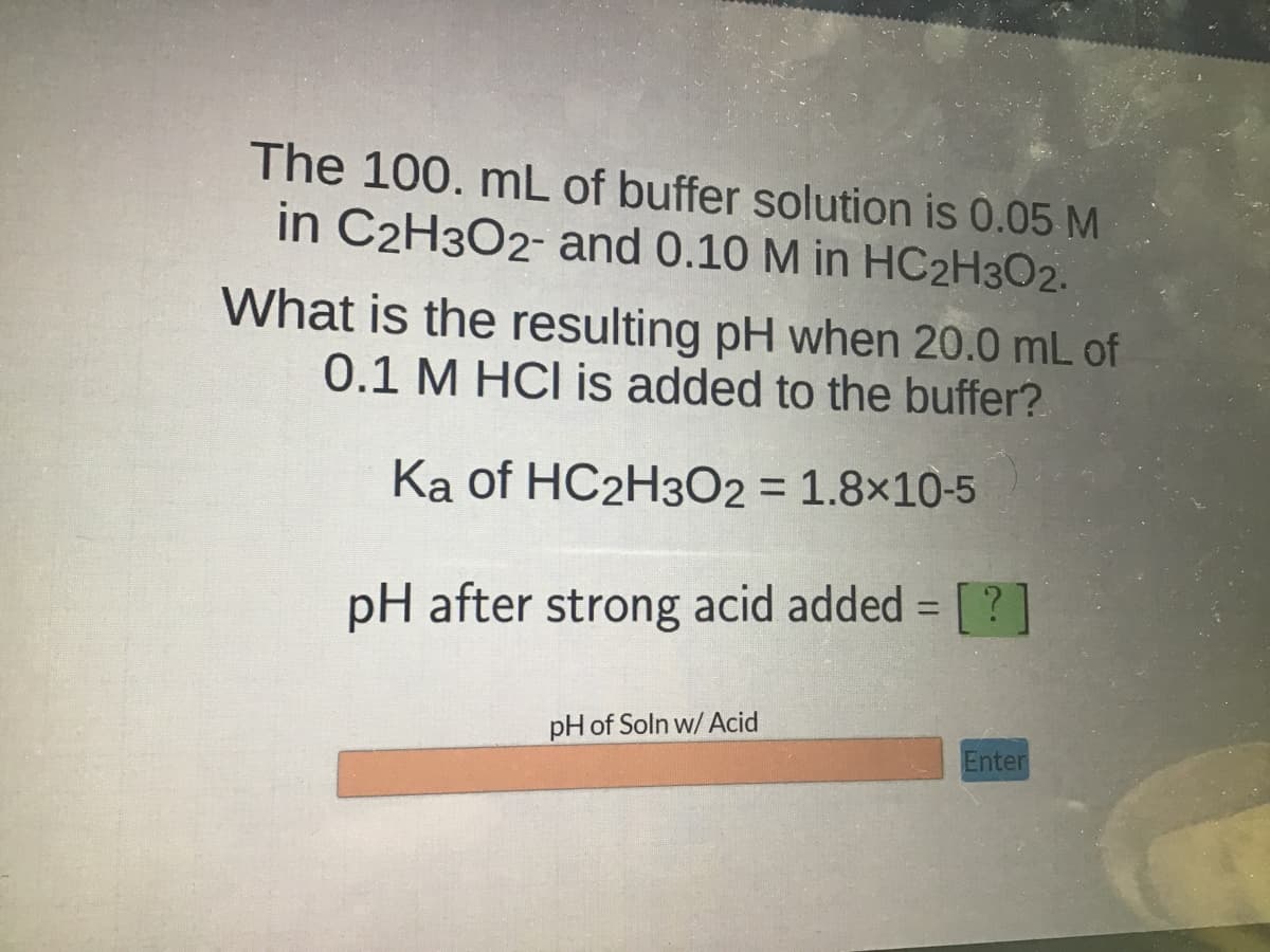 The 100. mL of buffer solution is 0.05 M
in C2H3O2- and 0.10 M in HC2H3O2.
What is the resulting pH when 20.0 mL of
0.1 M HCl is added to the buffer?
Ka of HC2H302 = 1.8x10-5
pH after strong acid added = [?]
pH of Soln w/ Acid
Enter