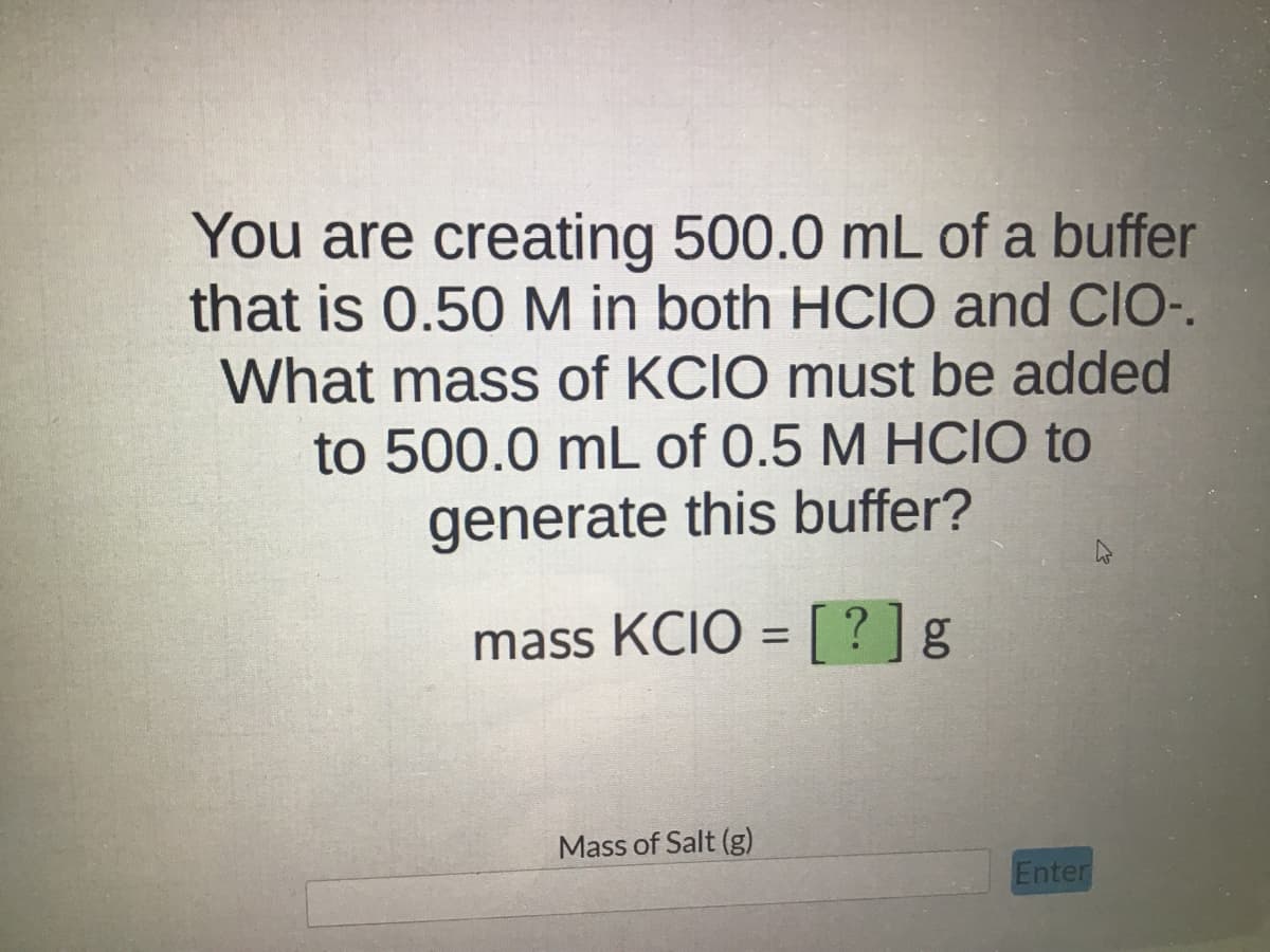 You are creating 500.0 mL of a buffer
that is 0.50 M in both HCIO and CIO-.
What mass of KCIO must be added
to 500.0 mL of 0.5 M HCIO to
generate this buffer?
mass KCIO = [?] g
Mass of Salt (g)
Enter