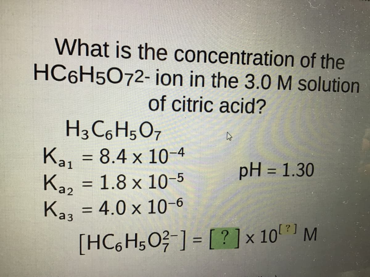 What is the concentration of the
HC6H5O72-ion in the 3.0 M solution
of citric acid?
H3 C6H5O7
Ka₁ = 8.4 x 10-4
Ka₂ = 1.8 x 10-5
Ka3 = 4.0 x 10-6
Каз
4
pH = 1.30
[?]
[HC6H50²-] = [?] × 10 M