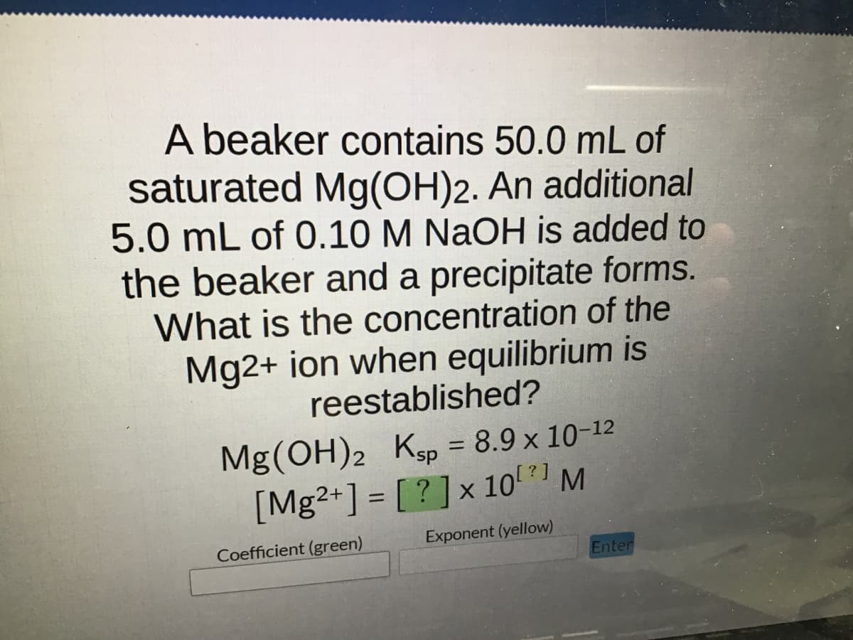 A beaker contains 50.0 mL of
saturated Mg(OH)2. An additional
5.0 mL of 0.10 M NaOH is added to
the beaker and a precipitate forms.
What is the concentration of the
Mg2+ ion when equilibrium is
reestablished?
Mg(OH)2 Ksp = 8.9 x 10-12
[Mg2+] = [?] x 107] M
Coefficient (green)
Exponent (yellow)
Enter