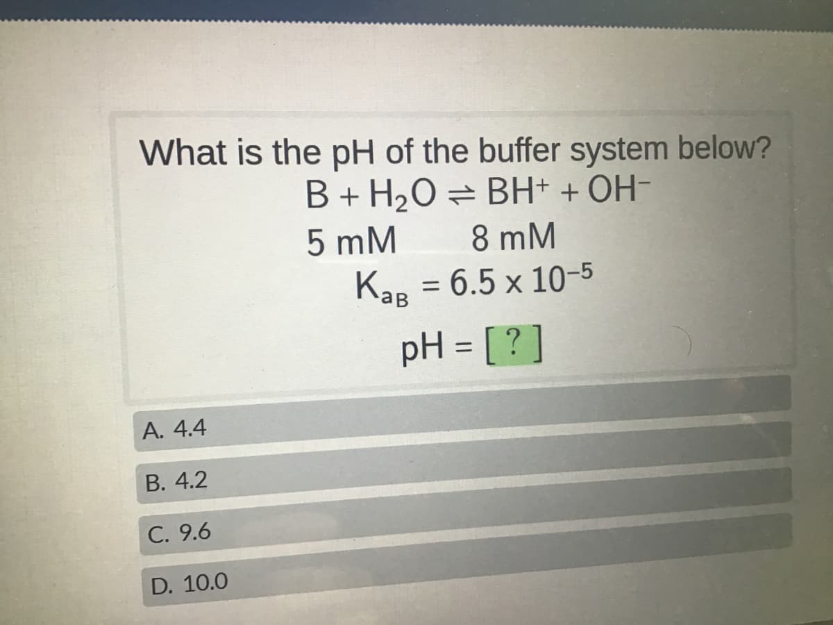 What is the pH of the buffer system below?
B + H₂O = BH+ + OH-
5 mM
8 mM
KaB = 6.5 x 10-5
pH = [?]
A. 4.4
B. 4.2
C. 9.6
D. 10.0