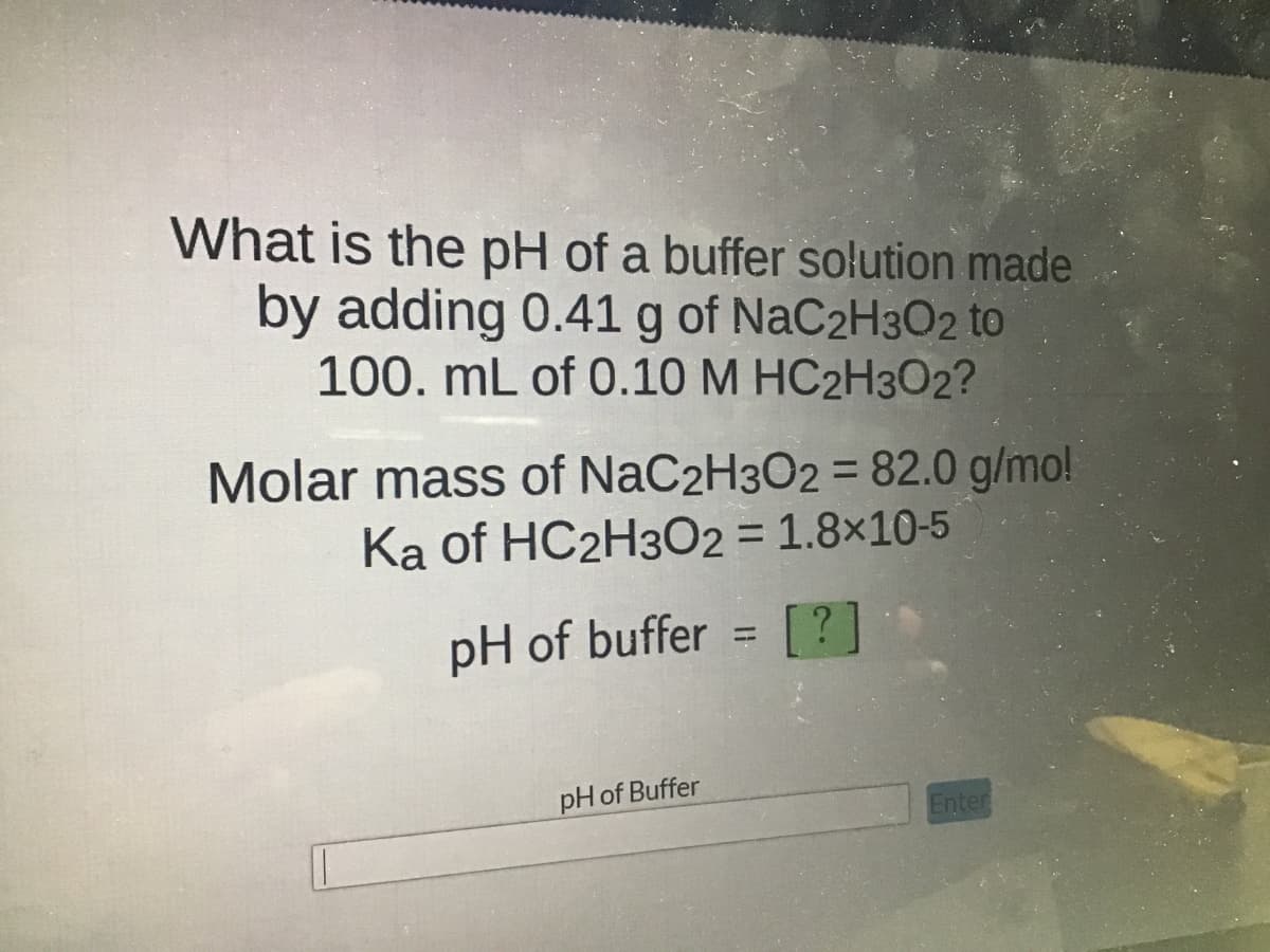 What is the pH of a buffer solution made
by adding 0.41 g of NaC2H302 to
100. mL of 0.10 M HC2H302?
Molar mass of NaC2H3O2 = 82.0 g/mo!
Ka of HC2H302 = 1.8x10-5
pH of buffer
[?]
pH of Buffer
Enter